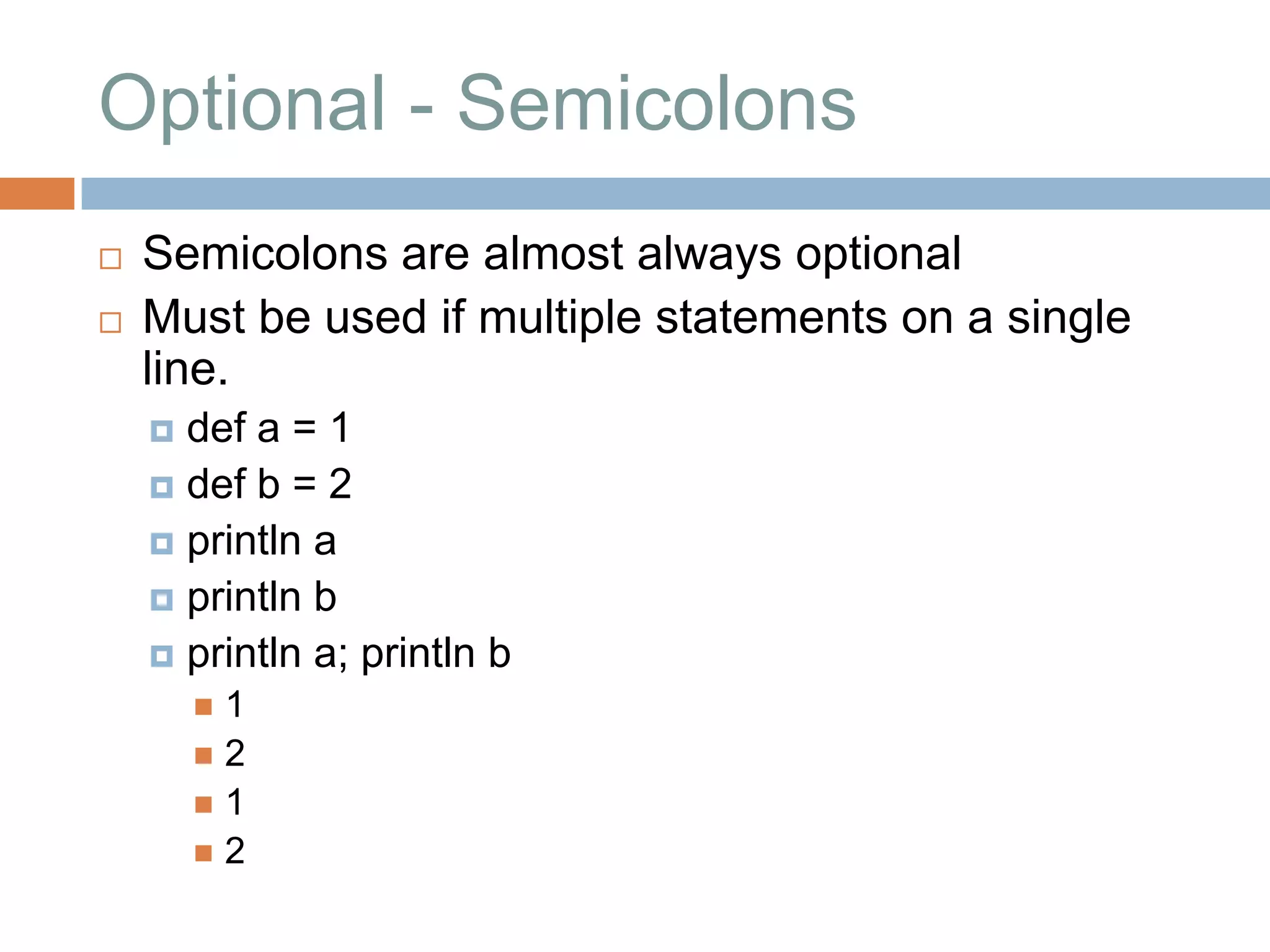 Optional - Semicolons
   Semicolons are almost always optional
   Must be used if multiple statements on a single
    line.
     def a = 1
     def b = 2
     println a
     println b
     println a; println b
        1
        2
        1
        2
 