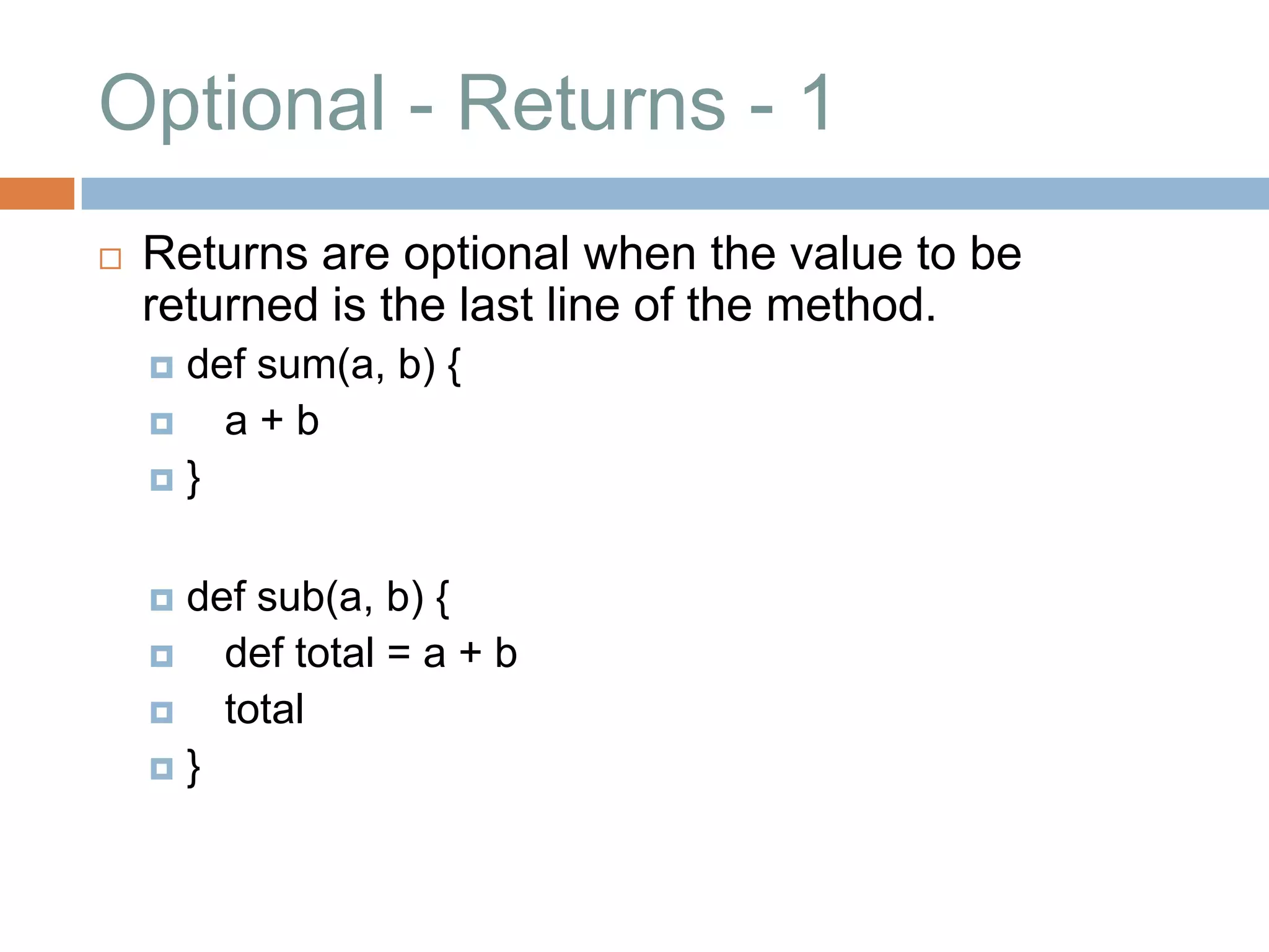 Optional - Returns - 1
   Returns are optional when the value to be
    returned is the last line of the method.
     def sum(a, b) {
       a+b
    }



     def sub(a, b) {
       def total = a + b
       total
    }
 