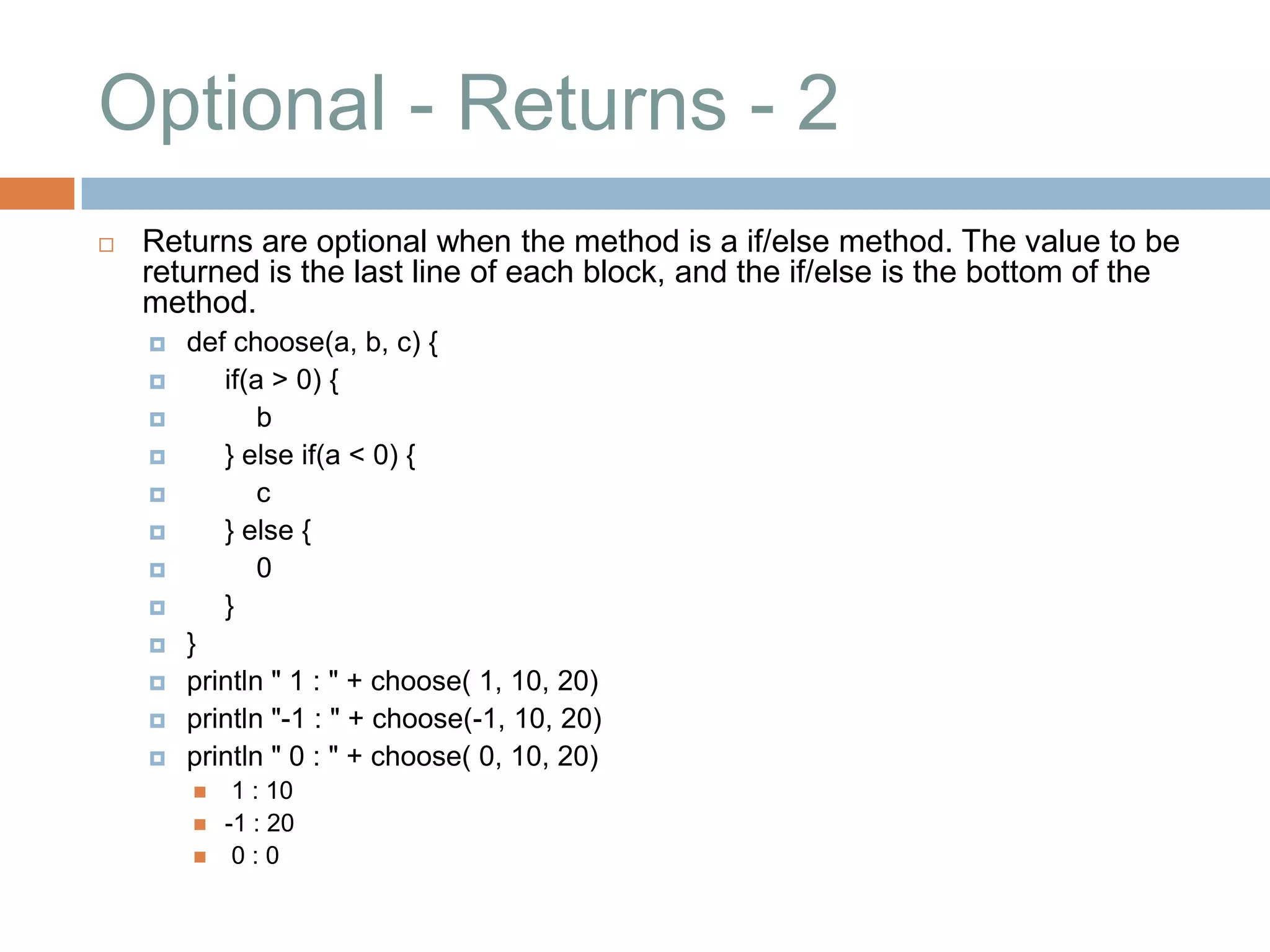 Optional - Returns - 2
   Returns are optional when the method is a if/else method. The value to be
    returned is the last line of each block, and the if/else is the bottom of the
    method.
       def choose(a, b, c) {
          if(a > 0) {
              b
          } else if(a < 0) {
              c
          } else {
              0
          }
       }
       println " 1 : " + choose( 1, 10, 20)
       println "-1 : " + choose(-1, 10, 20)
       println " 0 : " + choose( 0, 10, 20)
            1 : 10
           -1 : 20
            0:0
 
