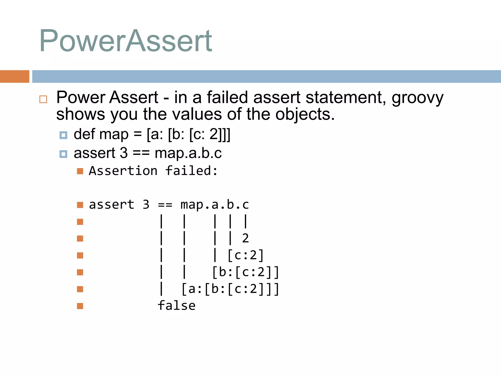 PowerAssert
   Power Assert - in a failed assert statement, groovy
    shows you the values of the objects.
       def map = [a: [b: [c: 2]]]
       assert 3 == map.a.b.c
           Assertion failed:

           assert 3 == map.a.b.c
                    | |    | | |
                    | |    | | 2
                    | |    | [c:2]
                    | |    [b:[c:2]]
                    | [a:[b:[c:2]]]
                    false
 
