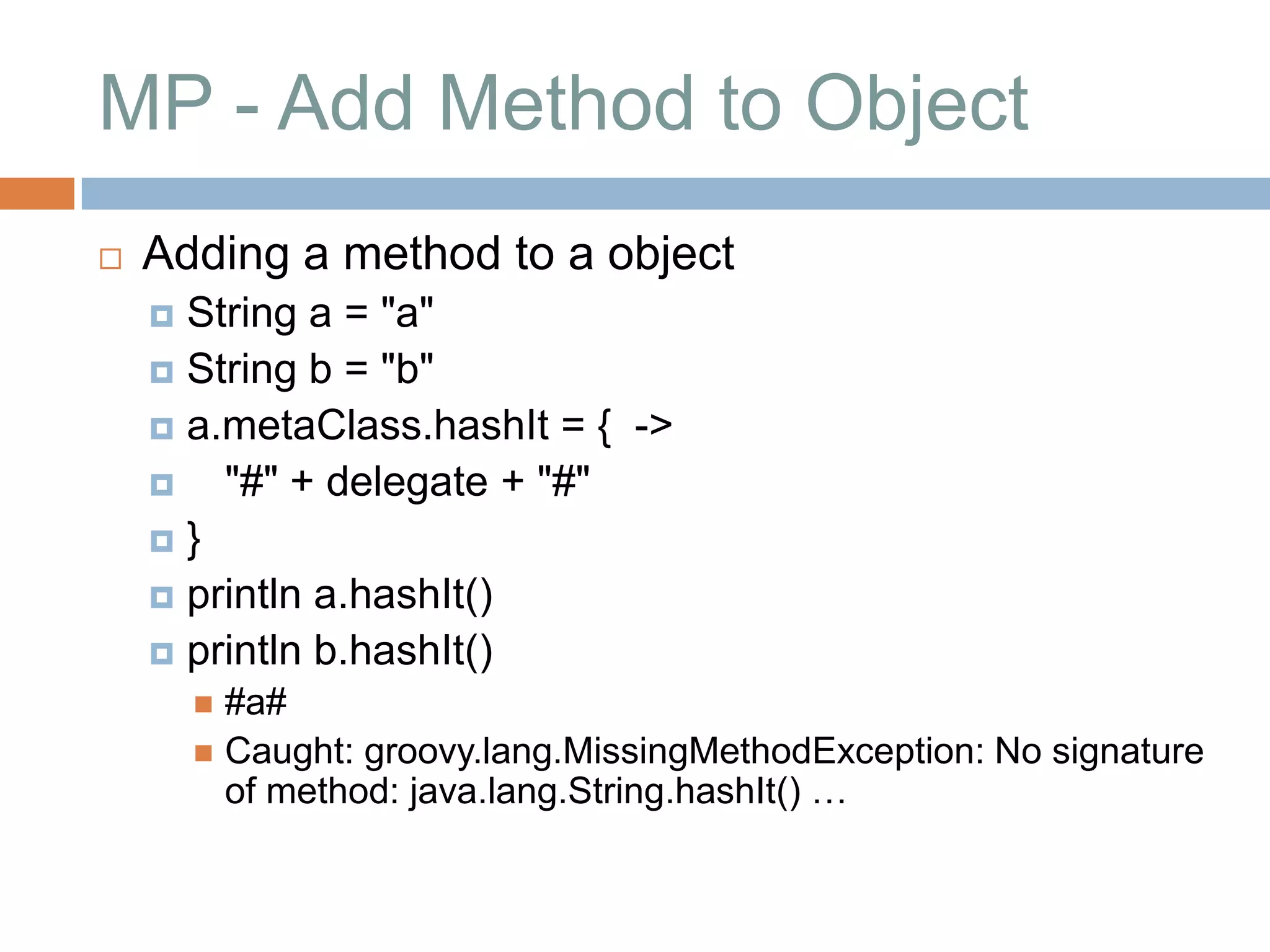 MP - Add Method to Object
   Adding a method to a object
     String a = "a"
     String b = "b"
     a.metaClass.hashIt = { ->
       "#" + delegate + "#"
    }
     println a.hashIt()
     println b.hashIt()
         #a#
         Caught: groovy.lang.MissingMethodException: No signature
          of method: java.lang.String.hashIt() …
 