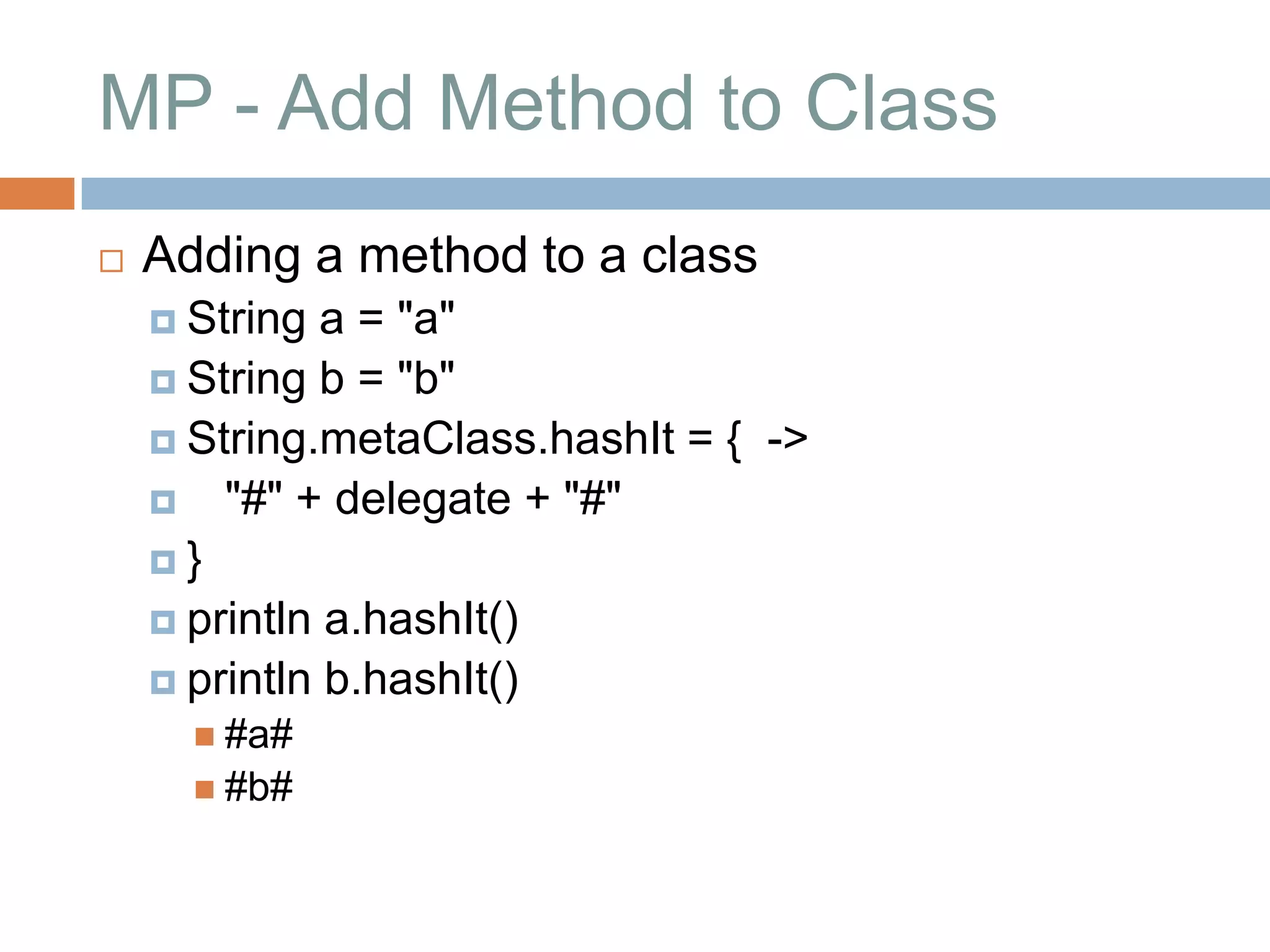 MP - Add Method to Class
   Adding a method to a class
     String  a = "a"
     String b = "b"
     String.metaClass.hashIt = { ->
     "#" + delegate + "#"
    }
     println a.hashIt()
     println b.hashIt()
       #a#
       #b#
 