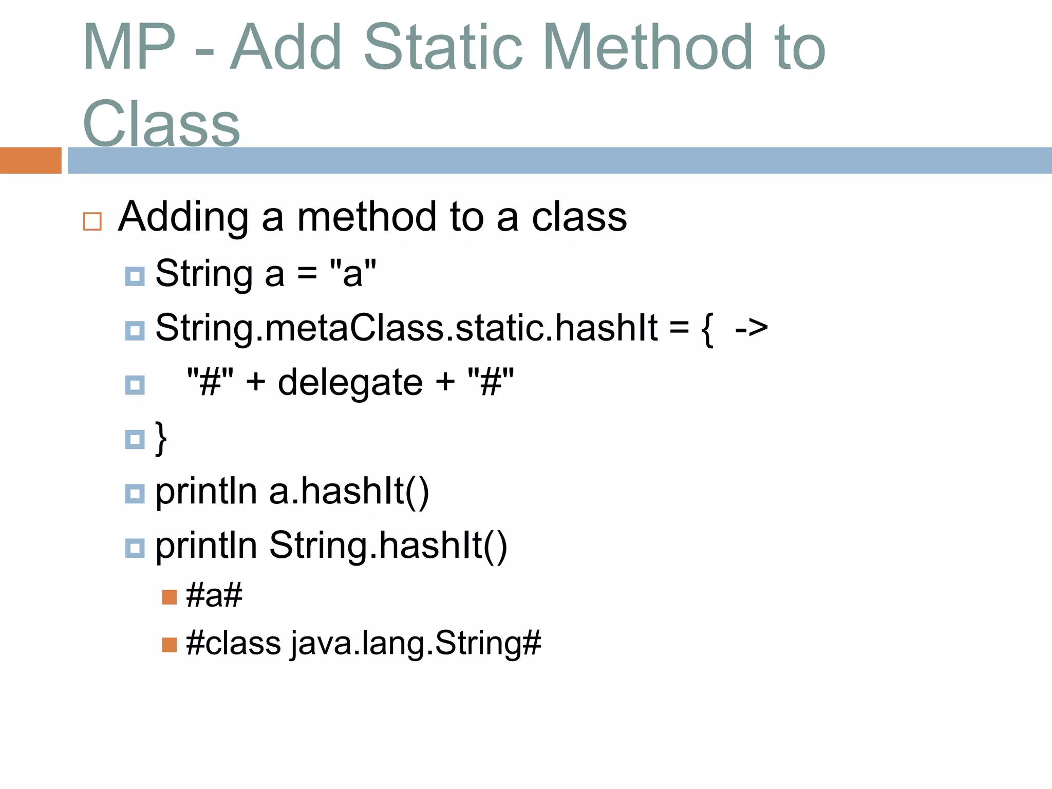MP - Add Static Method to
Class
   Adding a method to a class
     String  a = "a"
     String.metaClass.static.hashIt = { ->

     "#" + delegate + "#"

    }

     println a.hashIt()

     println String.hashIt()
       #a#
       #class   java.lang.String#
 