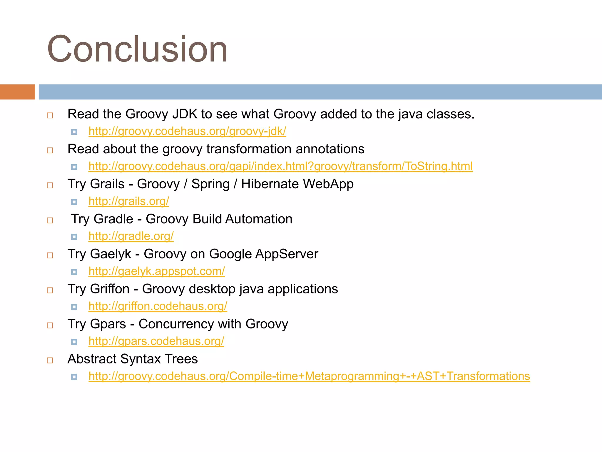 Conclusion
   Read the Groovy JDK to see what Groovy added to the java classes.
       http://groovy.codehaus.org/groovy-jdk/
   Read about the groovy transformation annotations
       http://groovy.codehaus.org/gapi/index.html?groovy/transform/ToString.html
   Try Grails - Groovy / Spring / Hibernate WebApp
       http://grails.org/
   Try Gradle - Groovy Build Automation
       http://gradle.org/
   Try Gaelyk - Groovy on Google AppServer
       http://gaelyk.appspot.com/
   Try Griffon - Groovy desktop java applications
       http://griffon.codehaus.org/
   Try Gpars - Concurrency with Groovy
       http://gpars.codehaus.org/
   Abstract Syntax Trees
       http://groovy.codehaus.org/Compile-time+Metaprogramming+-+AST+Transformations
 