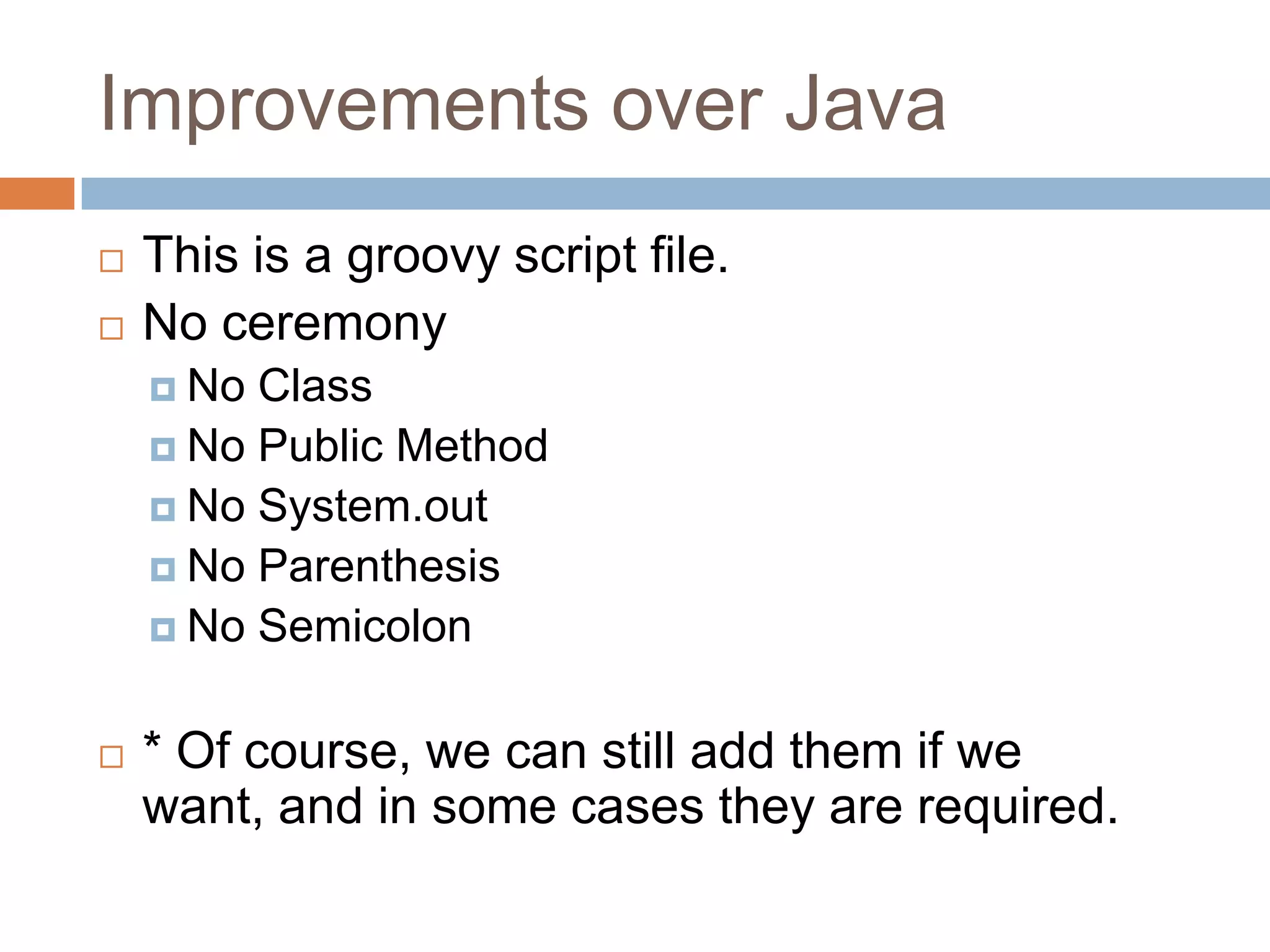 Improvements over Java
   This is a groovy script file.
   No ceremony
     No Class
     No Public Method
     No System.out
     No Parenthesis
     No Semicolon


   * Of course, we can still add them if we
    want, and in some cases they are required.
 