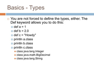 Basics - Types
   You are not forced to define the types, either. The
    Def keyword allows you to do this:
     def a = 1
     def b = 2.0
     def c = "Howdy"
     println a.class
     println b.class
     println c.class
         class java.lang.Integer
         class java.math.BigDecimal
         class java.lang.String
 