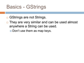 Basics - GStrings
   GStrings are not Strings.
   They are very similar and can be used almost
    anywhere a String can be used.
     Don‟t   use them as map keys.
 