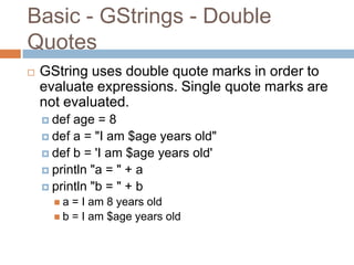 Basic - GStrings - Double
Quotes
   GString uses double quote marks in order to
    evaluate expressions. Single quote marks are
    not evaluated.
     def age = 8
     def a = "I am $age years old"
     def b = 'I am $age years old'
     println "a = " + a
     println "b = " + b
      a  = I am 8 years old
       b = I am $age years old
 