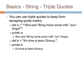 Basics - String - Triple Quotes
   You can use triple quotes to keep from
    escaping quote marks.
     def a = """She said "Bring home some milk", but I
      forgot"""
     println a
         She said "Bring home some milk", but I forgot.
     def b = '''It's time to learn Groovy.'''
     println b
         It's time to learn Groovy.
 