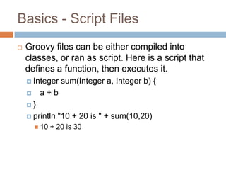 Basics - Script Files
   Groovy files can be either compiled into
    classes, or ran as script. Here is a script that
    defines a function, then executes it.
     Integer     sum(Integer a, Integer b) {
        a+b
    }

     println    "10 + 20 is " + sum(10,20)
         10   + 20 is 30
 