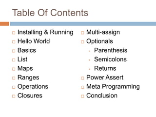 Table Of Contents
   Installing & Running      Multi-assign
   Hello World               Optionals
   Basics                      • Parenthesis

   List                        • Semicolons

   Maps                        • Returns

   Ranges                    Power Assert
   Operations                Meta Programming
   Closures                  Conclusion
 