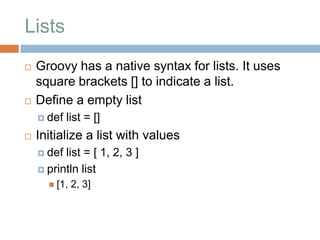 Lists
   Groovy has a native syntax for lists. It uses
    square brackets [] to indicate a list.
   Define a empty list
     def   list = []
   Initialize a list with values
     def list = [ 1, 2, 3 ]
     println list
       [1,   2, 3]
 