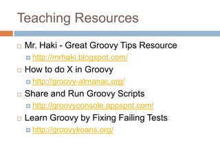 Teaching Resources
   Mr. Haki - Great Groovy Tips Resource
     http://mrhaki.blogspot.com/

   How to do X in Groovy
     http://groovy-almanac.org/

   Share and Run Groovy Scripts
     http://groovyconsole.appspot.com/

   Learn Groovy by Fixing Failing Tests
     http://groovykoans.org/
 