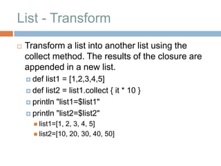 List - Transform
   Transform a list into another list using the
    collect method. The results of the closure are
    appended in a new list.
     def list1 = [1,2,3,4,5]
     def list2 = list1.collect { it * 10 }

     println "list1=$list1"

     println "list2=$list2"
       list1=[1,2, 3, 4, 5]
       list2=[10, 20, 30, 40, 50]
 