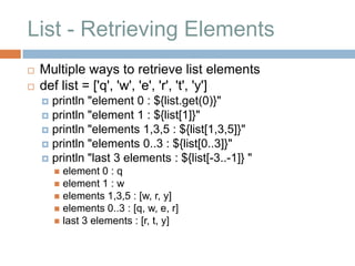 List - Retrieving Elements
   Multiple ways to retrieve list elements
   def list = ['q', 'w', 'e', 'r', 't', 'y']
     println "element 0 : ${list.get(0)}"
     println "element 1 : ${list[1]}"
     println "elements 1,3,5 : ${list[1,3,5]}"
     println "elements 0..3 : ${list[0..3]}"
     println "last 3 elements : ${list[-3..-1]} "
         element 0 : q
         element 1 : w
         elements 1,3,5 : [w, r, y]
         elements 0..3 : [q, w, e, r]
         last 3 elements : [r, t, y]
 