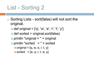 List - Sorting 2
   Sorting Lists - sort(false) will not sort the
    original.
     def original = ['q', 'w', 'e', 'r', 't', 'y']
     def sorted = original.sort(false)

     println "original = " + original

     println "sorted = " + sorted
       original
               = [q, w, e, r, t, y]
       sorted = [e, q, r, t, w, y]
 