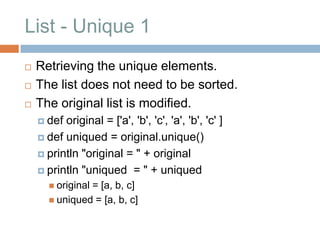 List - Unique 1
   Retrieving the unique elements.
   The list does not need to be sorted.
   The original list is modified.
     def original = ['a', 'b', 'c', 'a', 'b', 'c' ]
     def uniqued = original.unique()

     println "original = " + original

     println "uniqued = " + uniqued
       original
               = [a, b, c]
       uniqued = [a, b, c]
 