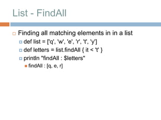 List - FindAll
   Finding all matching elements in in a list
     def list = ['q', 'w', 'e', 'r', 't', 'y']
     def letters = list.findAll { it < 't' }

     println "findAll : $letters"
       findAll   : [q, e, r]
 