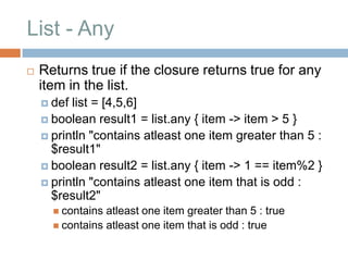 List - Any
   Returns true if the closure returns true for any
    item in the list.
     def list = [4,5,6]
     boolean result1 = list.any { item -> item > 5 }
     println "contains atleast one item greater than 5 :
      $result1"
     boolean result2 = list.any { item -> 1 == item%2 }
     println "contains atleast one item that is odd :
      $result2"
       contains atleast one item greater than 5 : true
       contains atleast one item that is odd : true
 