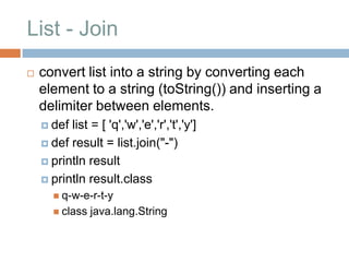 List - Join
   convert list into a string by converting each
    element to a string (toString()) and inserting a
    delimiter between elements.
     def list = [ 'q','w','e','r','t','y']
     def result = list.join("-")

     println result

     println result.class
        q-w-e-r-t-y
        class   java.lang.String
 