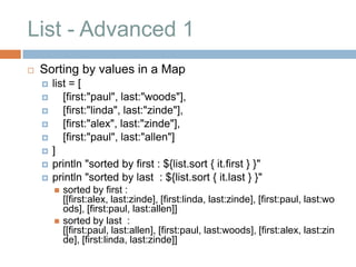 List - Advanced 1
   Sorting by values in a Map
       list = [
          [first:"paul", last:"woods"],
          [first:"linda", last:"zinde"],
          [first:"alex", last:"zinde"],
          [first:"paul", last:"allen"]
       ]
       println "sorted by first : ${list.sort { it.first } }"
       println "sorted by last : ${list.sort { it.last } }"
           sorted by first :
            [[first:alex, last:zinde], [first:linda, last:zinde], [first:paul, last:wo
            ods], [first:paul, last:allen]]
           sorted by last :
            [[first:paul, last:allen], [first:paul, last:woods], [first:alex, last:zin
            de], [first:linda, last:zinde]]
 