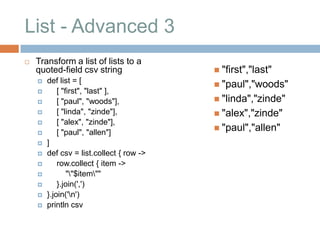 List - Advanced 3
   Transform a list of lists to a
    quoted-field csv string                "first","last"
       def list = [
                                           "paul","woods"
           [ "first", "last" ],
           [ "paul", "woods"],            "linda","zinde"
           [ "linda", "zinde"],           "alex","zinde"
           [ "alex", "zinde"],
                                           "paul","allen"
           [ "paul", "allen"]
       ]
       def csv = list.collect { row ->
           row.collect { item ->
               ""$item""
           }.join(',')
       }.join('n')
       println csv
 