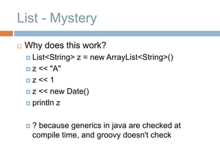 List - Mystery
   Why does this work?
     List<String>   z = new ArrayList<String>()
    z  << "A"
     z << 1

     z << new Date()

     println z



    ? because generics in java are checked at
     compile time, and groovy doesn't check
 