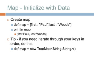 Map - Initialize with Data
   Create map
     def map = [first : "Paul",last : "Woods"]
     println map
       [first:Paul,   last:Woods]
   Tip - if you need iterate through your keys in
    order, do this:
     def   map = new TreeMap<String,String>()
 