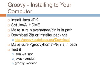 Groovy - Installing to Your
Computer
   Install Java JDK
   Set JAVA_HOME
   Make sure <javahome>/bin is in path
   Download Zip or installer package
       http://groovy.codehaus.org/Download
   Make sure <groovyhome>/bin is in path
   Test it
     java -version
     javac -version
     groovy -version
 