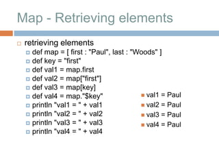 Map - Retrieving elements
   retrieving elements
     def map = [ first : "Paul", last : "Woods" ]
     def key = "first"
     def val1 = map.first
     def val2 = map["first"]
     def val3 = map[key]
     def val4 = map."$key"                 val1 = Paul
     println "val1 = " + val1              val2 = Paul
     println "val2 = " + val2              val3 = Paul
     println "val3 = " + val3              val4 = Paul
     println "val4 = " + val4
 