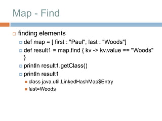 Map - Find
   finding elements
     def map = [ first : "Paul", last : "Woods"]
     def result1 = map.find { kv -> kv.value == "Woods"
      }
     println result1.getClass()

     println result1
       classjava.util.LinkedHashMap$Entry
       last=Woods
 