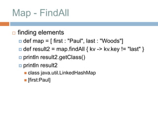 Map - FindAll
   finding elements
     def map = [ first : "Paul", last : "Woods"]
     def result2 = map.findAll { kv -> kv.key != "last" }

     println result2.getClass()

     println result2
       class   java.util.LinkedHashMap
       [first:Paul]
 