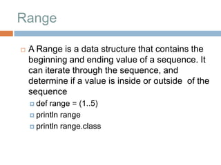 Range

   A Range is a data structure that contains the
    beginning and ending value of a sequence. It
    can iterate through the sequence, and
    determine if a value is inside or outside of the
    sequence
     def range = (1..5)
     println range

     println range.class
 