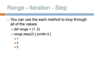 Range - Iteration - Step
   You can use the each method to loop through
    all of the values.
     defrange = (1..5)
     range.step(2) { println it }
      1
      3
      5
 