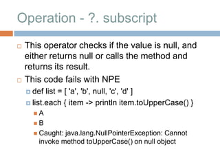 Operation - ?. subscript
   This operator checks if the value is null, and
    either returns null or calls the method and
    returns its result.
   This code fails with NPE
     def  list = [ 'a', 'b', null, 'c', 'd' ]
     list.each { item -> println item.toUpperCase() }
      A
      B
       Caught:java.lang.NullPointerException: Cannot
       invoke method toUpperCase() on null object
 