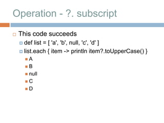 Operation - ?. subscript
   This code succeeds
     def  list = [ 'a', 'b', null, 'c', 'd' ]
     list.each { item -> println item?.toUpperCase() }
      A
      B
       null
      C
      D
 