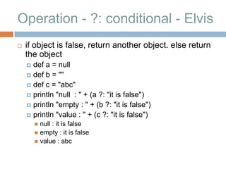Operation - ?: conditional - Elvis
   if object is false, return another object. else return
    the object
     def a = null
     def b = ""
     def c = "abc"
     println "null : " + (a ?: "it is false")
     println "empty : " + (b ?: "it is false")
     println "value : " + (c ?: "it is false")
         null : it is false
         empty : it is false
         value : abc
 