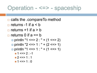 Operation - <=> - spaceship
   calls the .compareTo method
   returns -1 if a < b
   returns +1 if a > b
   returns 0 if a == b
     println "1 <=> 2 : " + (1 <=> 2)
     println "2 <=> 1 : " + (2 <=> 1)
     println "1 <=> 1 : " + (1 <=> 1)
      1  <=> 2 : -1
       2 <=> 1 : 1
       1 <=> 1 : 0
 