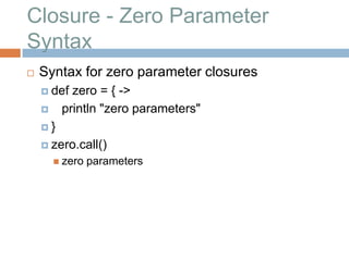 Closure - Zero Parameter
Syntax
   Syntax for zero parameter closures
     def  zero = { ->
        println "zero parameters"
    }

     zero.call()
         zero   parameters
 