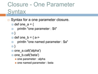 Closure - One Parameter
Syntax
   Syntax for a one parameter closure.
     def one_a = {
       println "one parameter : $it"
    }
     def one_b = { a->
       println "one named parameter : $a"
    }
     one_a.call('alpha')
     one_b.call('beta')
         one parameter : alpha
         one named parameter : beta
 