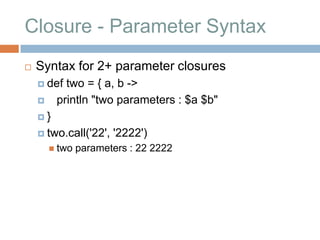 Closure - Parameter Syntax
   Syntax for 2+ parameter closures
     def  two = { a, b ->
        println "two parameters : $a $b"
    }

     two.call('22',   '2222')
         two   parameters : 22 2222
 