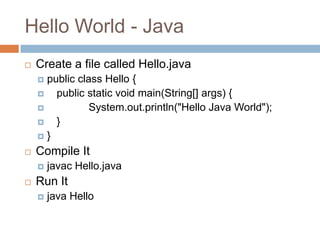 Hello World - Java
   Create a file called Hello.java
     public class Hello {
       public static void main(String[] args) {
               System.out.println("Hello Java World");
       }
    }

   Compile It
       javac Hello.java
   Run It
       java Hello
 