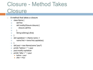 Closure - Method Takes
Closure
   A method that takes a closure
       class Name {
           def first
           def modify(Closure closure) {
              closure.call this
           }
           String toString() {first}
       }
       def capitalizer = { Name name ->
           name.first = name.first.capitalize()
       }
       def paul = new Name(name:"paul")
       println "before = " + paul
       paul.modify capitalizer
       println "after = " + paul
           before = paul
           after = Paul
 