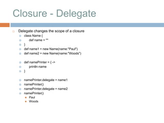 Closure - Delegate
   Delegate changes the scope of a closure
       class Name {
           def name = ""
       }
       def name1 = new Name(name:"Paul")
       def name2 = new Name(name:"Woods")

       def namePrinter = { ->
           println name
       }

       namePrinter.delegate = name1
       namePrinter()
       namePrinter.delegate = name2
       namePrinter()
           Paul
           Woods
 