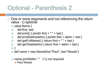 Optional - Parenthesis 2
   One or more arguments and not referencing the return
    value - () optional
       class Name {
         def first, last
         def print() { println first + " " + last }
         def printDelim(delim) { println first + delim + last }
         def getFullName() { return first + " " + last }
         def getTotal(delim) { return first + delim + last }
       }
       def name = new Name(first:"Paul", last:"Woods")

       name.printDelim " " // () not required
           Paul Woods
 