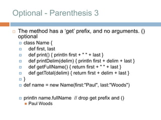 Optional - Parenthesis 3

   The method has a „get‟ prefix, and no arguments. ()
    optional
       class Name {
         def first, last
         def print() { println first + " " + last }
         def printDelim(delim) { println first + delim + last }
         def getFullName() { return first + " " + last }
         def getTotal(delim) { return first + delim + last }
       }
       def name = new Name(first:"Paul", last:"Woods")

       println name.fullName // drop get prefix and ()
           Paul Woods
 