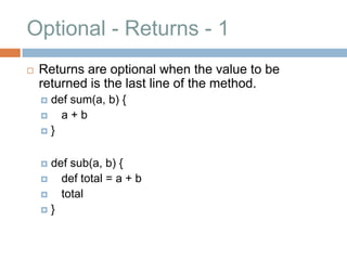 Optional - Returns - 1
   Returns are optional when the value to be
    returned is the last line of the method.
     def sum(a, b) {
       a+b
    }



     def sub(a, b) {
       def total = a + b
       total
    }
 