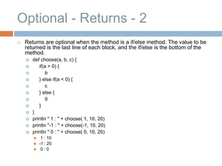 Optional - Returns - 2
   Returns are optional when the method is a if/else method. The value to be
    returned is the last line of each block, and the if/else is the bottom of the
    method.
       def choose(a, b, c) {
          if(a > 0) {
              b
          } else if(a < 0) {
              c
          } else {
              0
          }
       }
       println " 1 : " + choose( 1, 10, 20)
       println "-1 : " + choose(-1, 10, 20)
       println " 0 : " + choose( 0, 10, 20)
            1 : 10
           -1 : 20
            0:0
 
