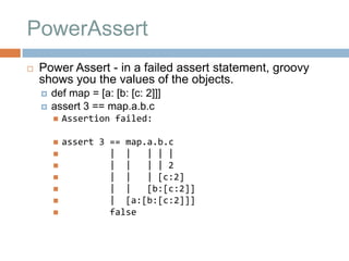 PowerAssert
   Power Assert - in a failed assert statement, groovy
    shows you the values of the objects.
       def map = [a: [b: [c: 2]]]
       assert 3 == map.a.b.c
           Assertion failed:

           assert 3 == map.a.b.c
                    | |    | | |
                    | |    | | 2
                    | |    | [c:2]
                    | |    [b:[c:2]]
                    | [a:[b:[c:2]]]
                    false
 