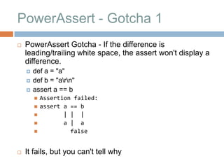 PowerAssert - Gotcha 1
   PowerAssert Gotcha - If the difference is
    leading/trailing white space, the assert won't display a
    difference.
       def a = "a"
       def b = "arn"
       assert a == b
           Assertion failed:
           assert a == b
                  | | |
                  a | a
                    false


   It fails, but you can't tell why
 